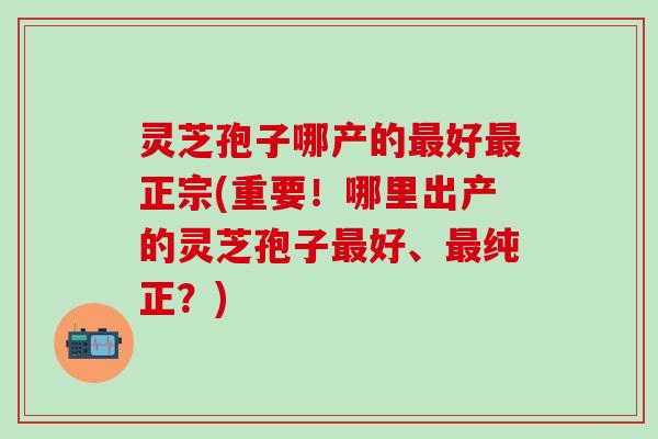 灵芝孢子哪产的最好最正宗(重要！哪里出产的灵芝孢子最好、最纯正？)