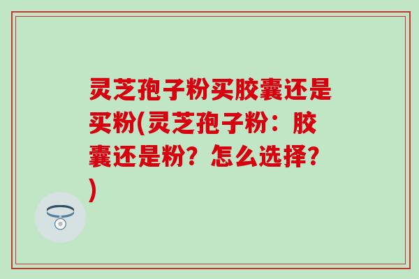 灵芝孢子粉买胶囊还是买粉(灵芝孢子粉：胶囊还是粉？怎么选择？)