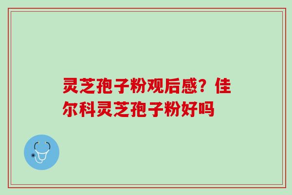 灵芝孢子粉观后感？佳尔科灵芝孢子粉好吗