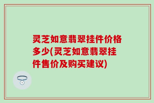 灵芝如意翡翠挂件价格多少(灵芝如意翡翠挂件售价及购买建议)