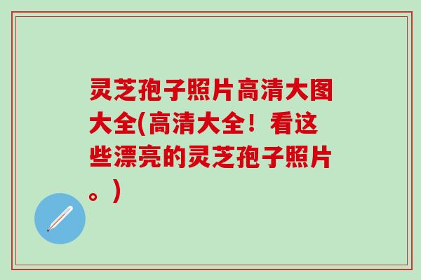 灵芝孢子照片高清大图大全(高清大全！看这些漂亮的灵芝孢子照片。)