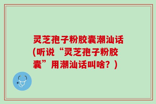 灵芝孢子粉胶囊潮汕话(听说“灵芝孢子粉胶囊”用潮汕话叫啥？)