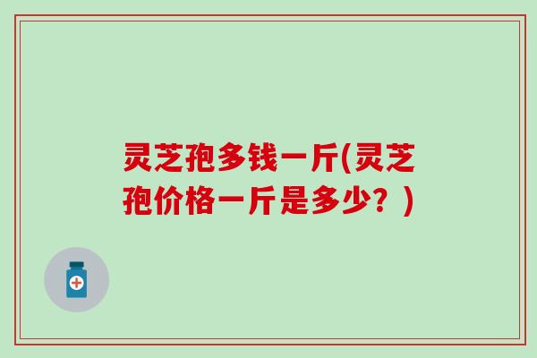 灵芝孢多钱一斤(灵芝孢价格一斤是多少？)