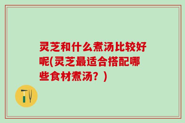 灵芝和什么煮汤比较好呢(灵芝最适合搭配哪些食材煮汤？)