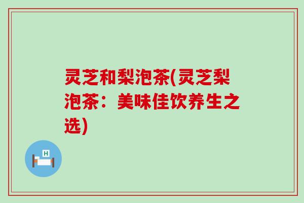 灵芝和梨泡茶(灵芝梨泡茶：美味佳饮养生之选)