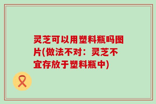 灵芝可以用塑料瓶吗图片(做法不对：灵芝不宜存放于塑料瓶中)