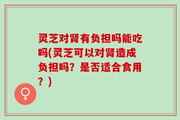 灵芝对肾有负担吗能吃吗(灵芝可以对肾造成负担吗？是否适合食用？)
