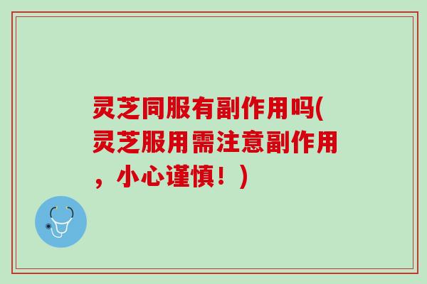 灵芝同服有副作用吗(灵芝服用需注意副作用，小心谨慎！)