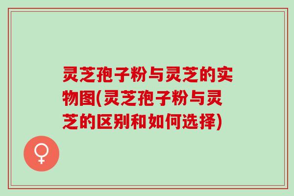 灵芝孢子粉与灵芝的实物图(灵芝孢子粉与灵芝的区别和如何选择)