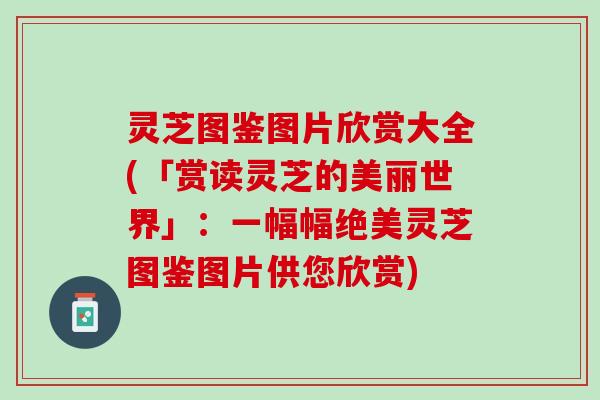 灵芝图鉴图片欣赏大全(「赏读灵芝的美丽世界」：一幅幅绝美灵芝图鉴图片供您欣赏)