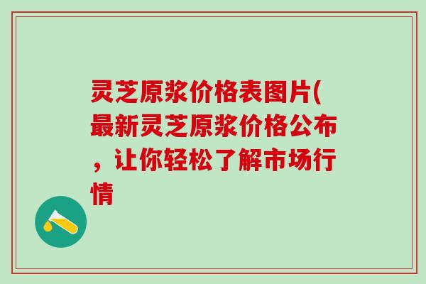 灵芝原浆价格表图片(最新灵芝原浆价格公布，让你轻松了解市场行情