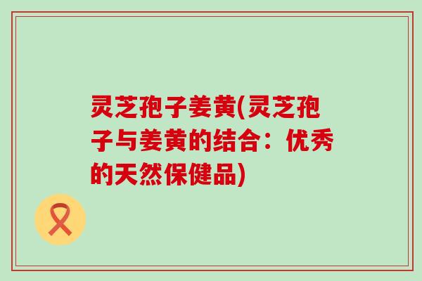 灵芝孢子姜黄(灵芝孢子与姜黄的结合：优秀的天然保健品)