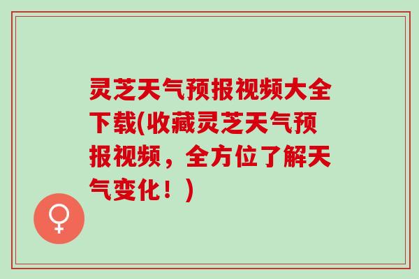 灵芝天气预报视频大全下载(收藏灵芝天气预报视频，全方位了解天气变化！)