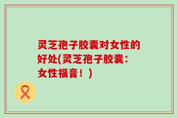 灵芝孢子胶囊对女性的好处(灵芝孢子胶囊：女性福音！)