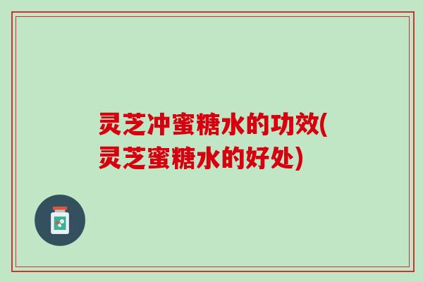 灵芝冲蜜糖水的功效(灵芝蜜糖水的好处) 灵芝冲蜜糖水的功效(灵芝蜜糖水的好处)