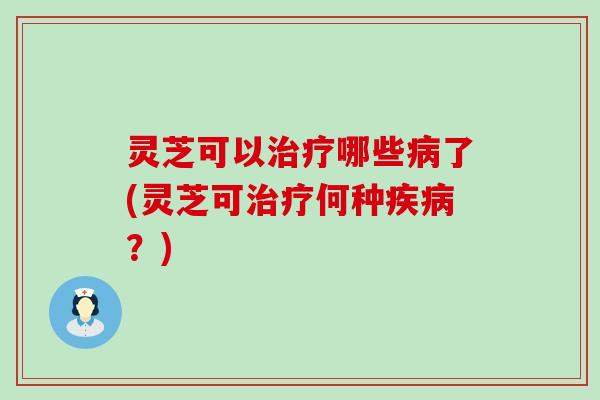 灵芝可以治疗哪些病了(灵芝可治疗何种疾病？)