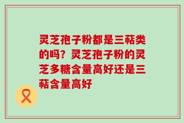 灵芝孢子粉都是三萜类的吗？灵芝孢子粉的灵芝多糖含量高好还是三萜含量高好