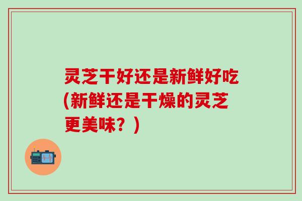 灵芝干好还是新鲜好吃(新鲜还是干燥的灵芝更美味？)