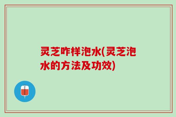 灵芝咋样泡水(灵芝泡水的方法及功效)