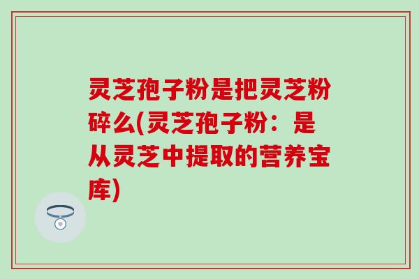 灵芝孢子粉是把灵芝粉碎么(灵芝孢子粉：是从灵芝中提取的营养宝库)
