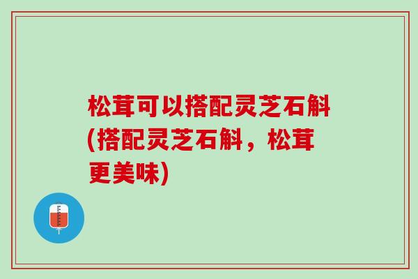 松茸可以搭配灵芝石斛(搭配灵芝石斛，松茸更美味)