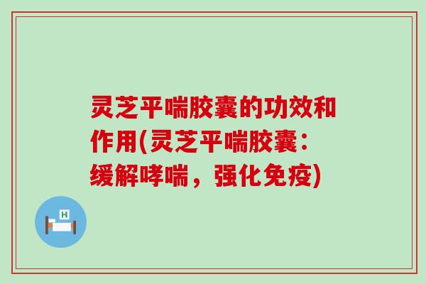 灵芝平喘胶囊的功效和作用(灵芝平喘胶囊：缓解哮喘，强化免疫)