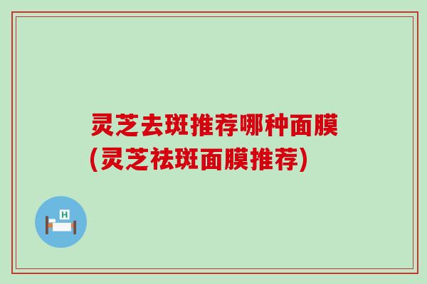 灵芝去斑推荐哪种面膜(灵芝祛斑面膜推荐)