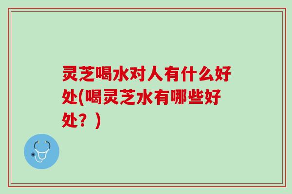 灵芝喝水对人有什么好处(喝灵芝水有哪些好处？)