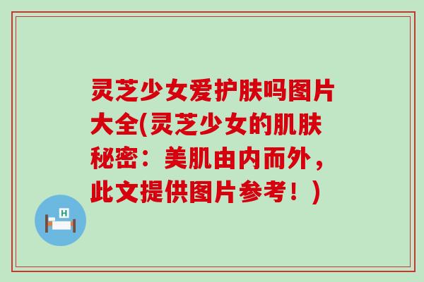 灵芝少女爱护肤吗图片大全(灵芝少女的肌肤秘密：美肌由内而外，此文提供图片参考！)