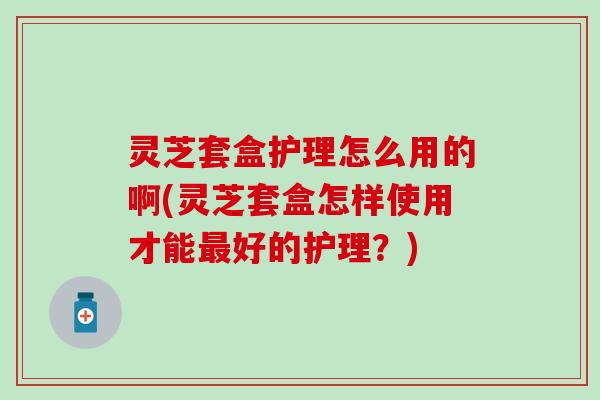 灵芝套盒护理怎么用的啊(灵芝套盒怎样使用才能最好的护理？)