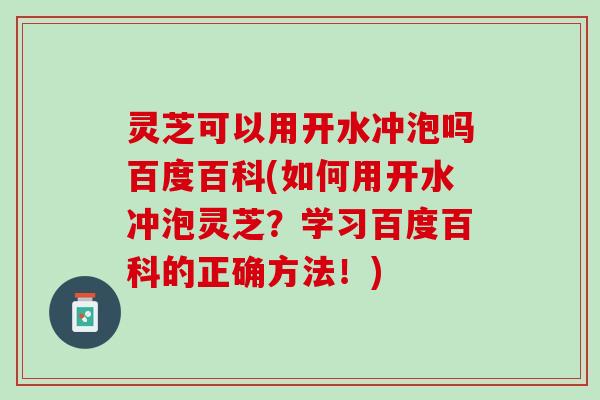 灵芝可以用开水冲泡吗百度百科(如何用开水冲泡灵芝？学习百度百科的正确方法！)