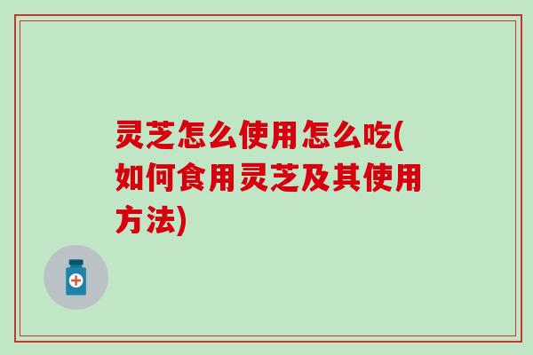 灵芝怎么使用怎么吃(如何食用灵芝及其使用方法)