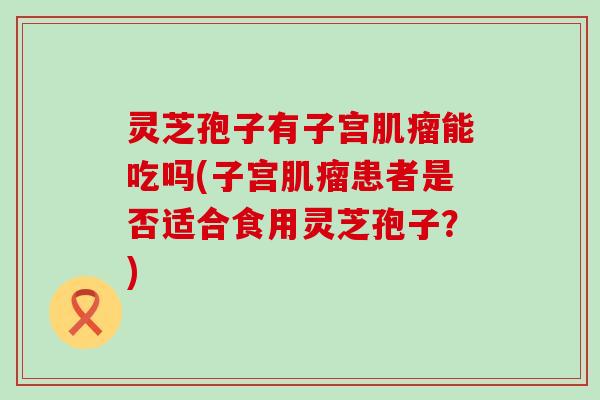 灵芝孢子有子宫肌瘤能吃吗(子宫肌瘤患者是否适合食用灵芝孢子？)