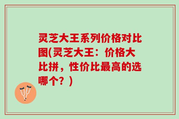 灵芝大王系列价格对比图(灵芝大王:价格大比拼,性价比高的选哪个?) 灵芝大王系列价格对比图(灵芝大王:价格大比拼,性价比高的选哪个?)