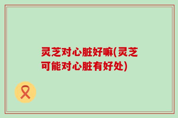 灵芝对心脏好嘛(灵芝可能对心脏有好处)