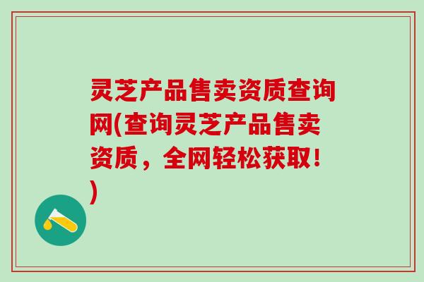 灵芝产品售卖资质查询网(查询灵芝产品售卖资质，全网轻松获取！)