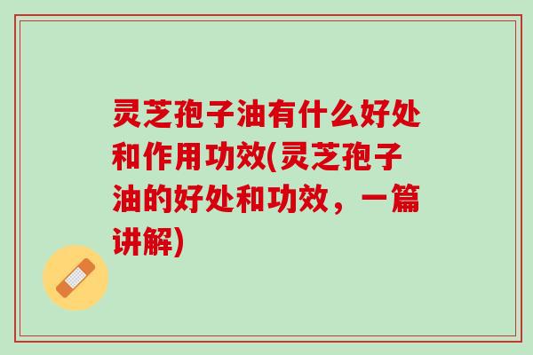 灵芝孢子油有什么好处和作用功效(灵芝孢子油的好处和功效，一篇讲解)