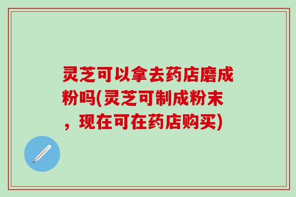 灵芝可以拿去药店磨成粉吗(灵芝可制成粉末，现在可在药店购买)