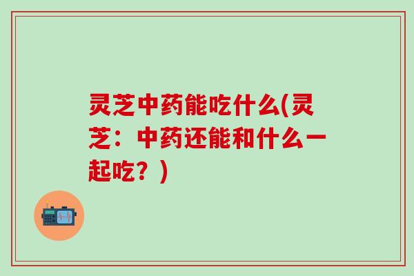 灵芝中药能吃什么(灵芝：中药还能和什么一起吃？)
