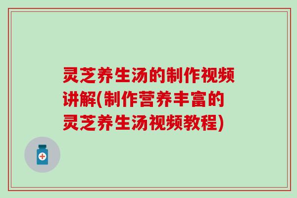 灵芝养生汤的制作视频讲解(制作营养丰富的灵芝养生汤视频教程)