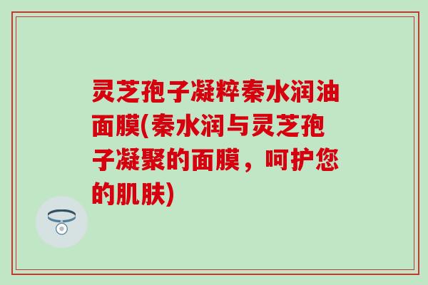 灵芝孢子凝粹秦水润油面膜(秦水润与灵芝孢子凝聚的面膜，呵护您的肌肤)