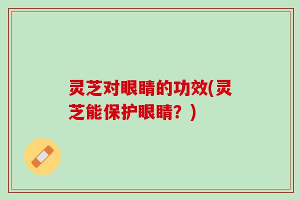 灵芝对眼睛的功效(灵芝能保护眼睛？)