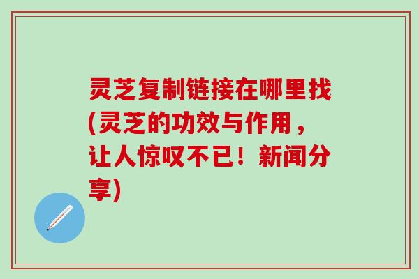 灵芝复制链接在哪里找(灵芝的功效与作用，让人惊叹不已！新闻分享)