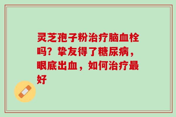 灵芝孢子粉治疗脑血栓吗？挚友得了糖尿病，眼底出血，如何治疗最好