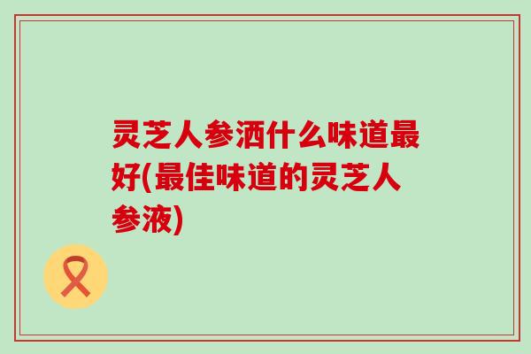 灵芝人参洒什么味道最好(最佳味道的灵芝人参液)