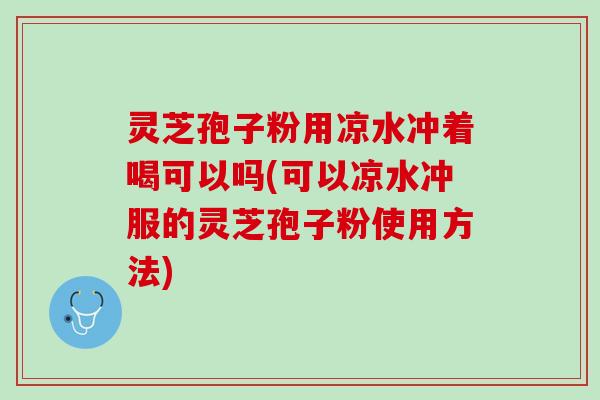 灵芝孢子粉用凉水冲着喝可以吗(可以凉水冲服的灵芝孢子粉使用方法)