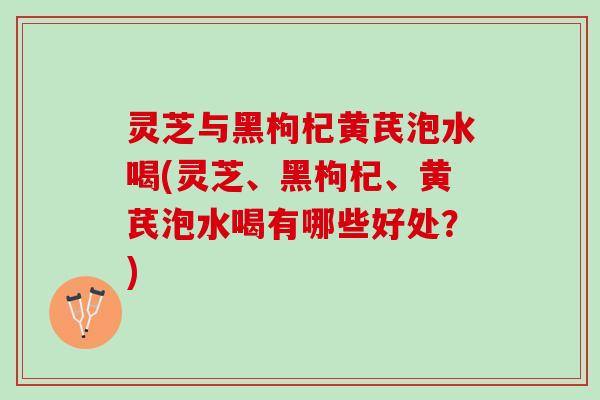 灵芝与黑枸杞黄芪泡水喝(灵芝、黑枸杞、黄芪泡水喝有哪些好处？)