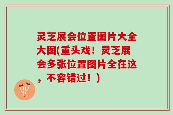 灵芝展会位置图片大全大图(重头戏！灵芝展会多张位置图片全在这，不容错过！)