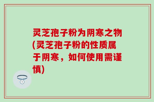 灵芝孢子粉为阴寒之物(灵芝孢子粉的性质属于阴寒，如何使用需谨慎)