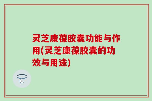 灵芝康葆胶囊功能与作用(灵芝康葆胶囊的功效与用途)